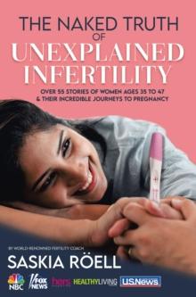 The Naked Truth of Unexplained Infertility : Over 55 Stories of Women Ages 35 to 47 & Their Incredible Journeys to Pregnancy