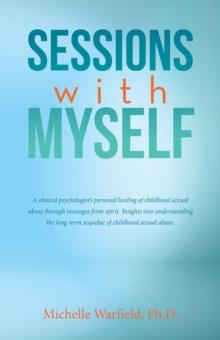 Sessions with Myself : A clinical psychologist's personal healing of childhood sexual abuse through messages from spirit. Insights into understanding the long-term sequelae of childhood sexual abuse.