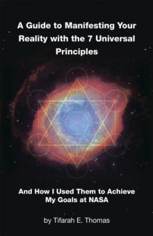 A Guide to Manifesting Your Reality with the 7 Universal Principles : And How I Used Them to Achieve My Goals at NASA