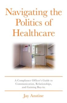 Navigating the Politics of Healthcare : A Compliance Officer's Guide to Communication, Relationships, and Gaining Buy-in