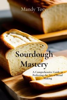 Sourdough Mastery : A Comprehensive Guide to Perfecting the Art of Bread Making