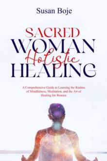 Sacred Woman Holistic Healing : A Comprehensive Guide to Learning the Realms of Mindfulness, Meditation, and the Art of Healing for Women