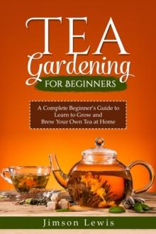 TEA  GARDENING  FOR BEGINNERS : A Complete Beginner's Guide to Learn to Grow and  Brew Your Own Tea at Home