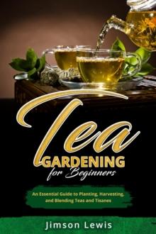 TEA  GARDENING  FOR BEGINNERS : An Essential Guide to Planting, Harvesting,  and Blending Teas and Tisanes