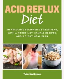 Acid Reflux Diet : An Absolute Beginner's 5-Step Plan, With a Foods List, Sample Recipes, and a 7-Day Meal Plan