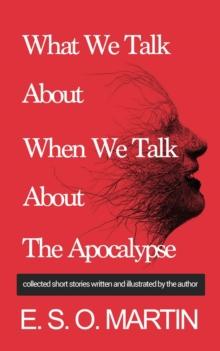 What We Talk About When We Talk About The Apocalypse : Collected Short Stories Written and Illustrated by E. S. O. Martin