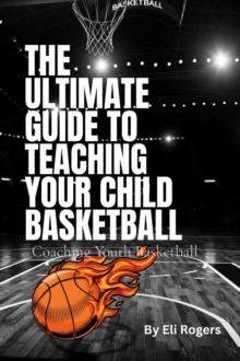 THE ULTIMATE GUIDE TO TEACHING YOUR CHILD BASKETBALL : Coaching Youth Basketball