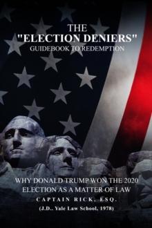 The Election Deniers Guidebook to Redemption : Why Donald Trump Actually Won the 2020 Presidential Election As a Matter of Law