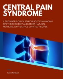 Central Pain Syndrome : A Beginner's Quick Start Guide to Managing CPS Through Diet and Other Natural Methods, With Sample Curated Recipes