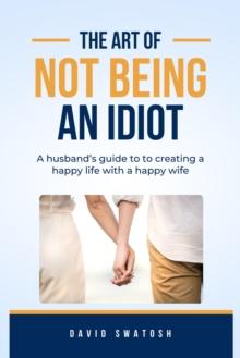 The Art of Not Being an Idiot : A husband's guide to creating a happy life with a happy wife.