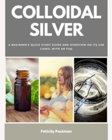 Colloidal Silver : A Beginner's Quick Start Guide and Overview of Its Use Cases, with an FAQ