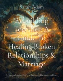 Rebuilding Together : A Guide to Healing Broken Relationships and Marriage (A Comprehensive Guide to Restoring Harmony and Love)