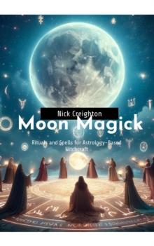 Moon Magick : Embrace the Lunar Cycle - A Guide to Astrology-Based Witchcraft Rituals and Spells