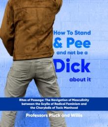 Professor Pluck's How to Stand and Pee and not be a Dick about it: Rites of Passage : The Navigation of Masculinity between the Scylla of Radical Feminism and the Charybdis of Toxic Manhood