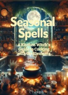 Seasonal Spells: A Kitchen Witch's Guide to Cooking with the Elements - Harness Nature's Magic in Every Dish : A Kitchen Witch's Guide to Cooking with the Elements