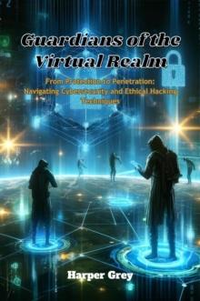 Guardians of the Virtual Realm: From Protection to Penetration : Navigating Cybersecurity and Ethical Hacking Techniques