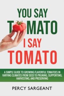 You Say Tomato I Say Tomato : A Simple Guide to Growing Flavorful Tomatoes in Varying Climates From Seed to Pruning, to Harvesting, and Preserving