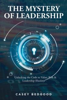 The Mystery of Leadership : Unlocking the Code to Value, Risk & Leadership Illusions