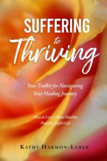 Suffering to Thriving: Your Toolkit for Navigating Your Healing Journey : How to Live a More Healthy, Peaceful, Joyful Life