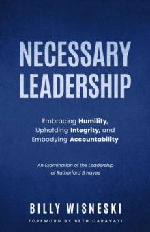 Necessary Leadership: Embracing Humility, Upholding Integrity, Embodying Accountability : An Examination of the Leadership of Rutherford B Hayes