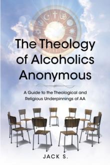 The Theology of Alcoholics Anonymous : A Guide to the Theological and Religious Underpinnings of AA