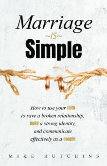 Marriage Is Simple : How to Use Your Faith to Save a Broken Relationship, Build a Strong Identity, and Communicate Effectively as a Couple