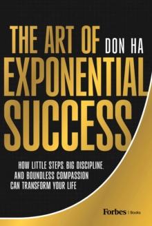 The Art of Exponential Success : How Little Steps, Big Discipline, and Boundless Compassion Can Transform Your Life