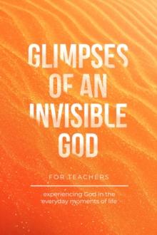 Glimpses of an Invisible God for Teachers : Experiencing God in the Everyday Moments of Life