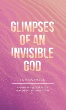 Glimpses of an Invisible God for Mothers : Experiencing God in the Everyday Moments of Life