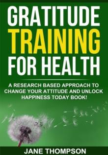 Gratitude Training for Health : A Research Based Approach to Change Your Attitude and Unlock Happiness Today Book!