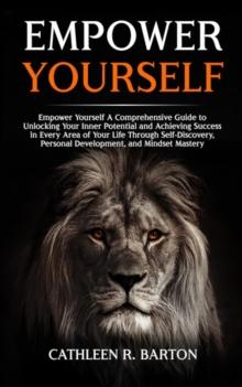 Empower Yourself : A Comprehensive Guide to Unlocking Your Inner Potential and Achieving Success in Every Area of Your Life Through Self-Discovery, Personal Development, and Mindset Mastery