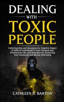 Dealing with Toxic People : Understanding and Managing the Negative Impact of Difficult Individuals in Your Personal and Professional Life, and Strategies for Protecting Your Emotional and Mental Well