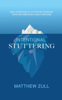 Intentional Stuttering : How I Overcame My Stutter by Facing My Fear and Embracing Public Speaking