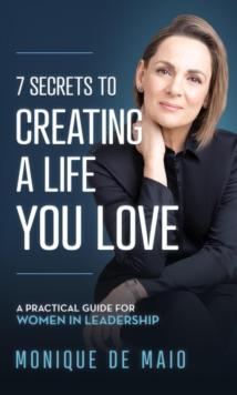 The 7 Secrets to Creating a Life You Love : A Practical Guide for Women in Leadership