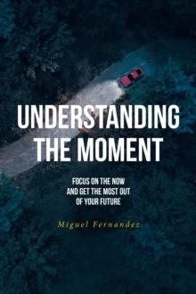 Understanding the Moment : Focus on the Now and Get the Most Out of Your Future