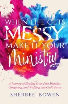 When Life Gets Messy, Make It Your Ministry : A Journey of Healing From Past Mistakes, Caregiving, and Walking into God's Favor