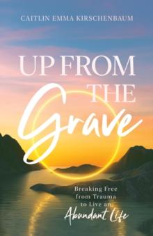 Up from the Grave : Breaking Free from Trauma to Live an Abundant Life