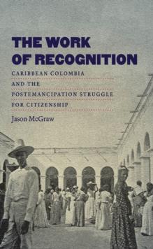 The Work of Recognition : Caribbean Colombia and the Postemancipation Struggle for Citizenship