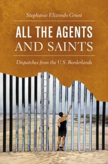 All the Agents and Saints : Dispatches from the U.S. Borderlands