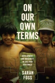 On Our Own Terms : Development and Indigeneity in Cold War Guatemala