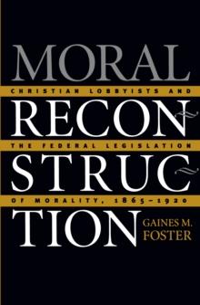 Moral Reconstruction : Christian Lobbyists and the Federal Legislation of Morality, 1865-1920