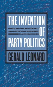 The Invention of Party Politics : Federalism, Popular Sovereignty, and Constitutional Development in Jacksonian Illinois