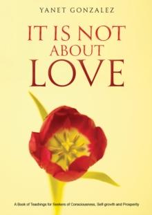 It Is Not About Love : A Book of Teachings for Seekers of Consciousness, Self-growth and Prosperity