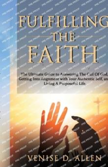 Fulfilling The Faith : The Ultimate Guide to Answering the Call of God, Getting into Alignment with Your Authentic Self, and Living a Purposeful Life.