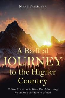 A Radical Journey to the Higher Country : Tethered to Jesus to Hear His Astonishing Words from the Sermon Mount