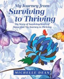 My Journey from Surviving to Thriving : My Story of Surviving Years of Abuse and My Journey to Thriving