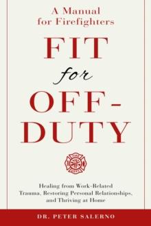 Fit For Off-Duty: A Manual for Firefighters : Healing from Work Related Trauma, Restoring Personal Relationships, and Thriving at Home