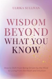 Wisdom Beyond What You Know : How to Shift from Being Driven by the Mind to Living from the Heart and Intuition