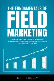 The Fundamentals of Field Marketing : How to Lay the Foundation for a Million-Dollar Door-to-Door Sales and Marketing Strategy