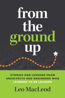 From the Ground Up : Stories and Lessons from Architects and Engineers Who Learned to Be Leaders